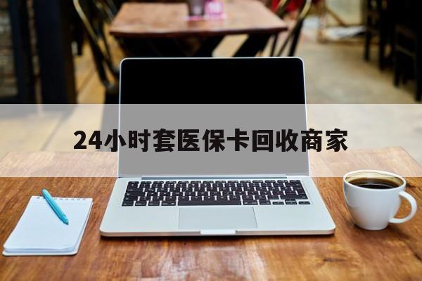 宿州24小时套医保卡回收商家(24小时套医保卡回收商家有提成吗)