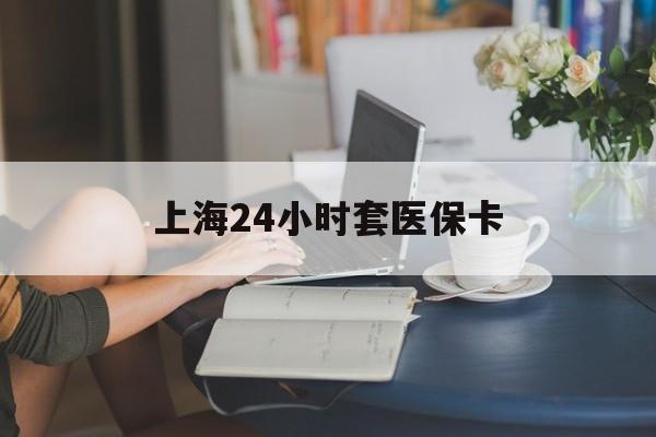 宿州上海24小时套医保卡(上海套医保卡一般几个点)